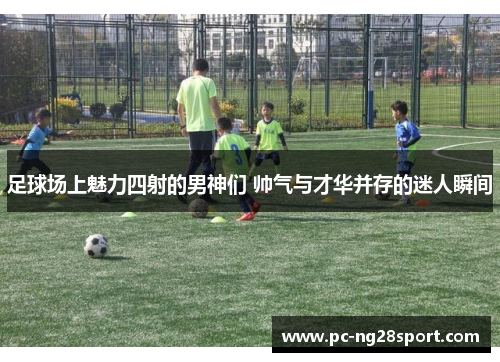 足球场上魅力四射的男神们 帅气与才华并存的迷人瞬间