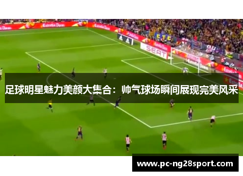 足球明星魅力美颜大集合：帅气球场瞬间展现完美风采