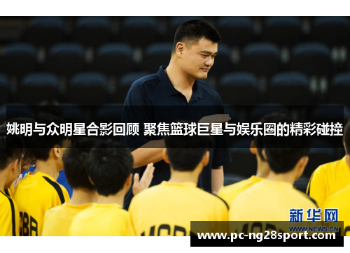 姚明与众明星合影回顾 聚焦篮球巨星与娱乐圈的精彩碰撞