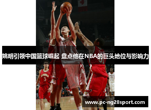姚明引领中国篮球崛起 盘点他在NBA的巨头地位与影响力
