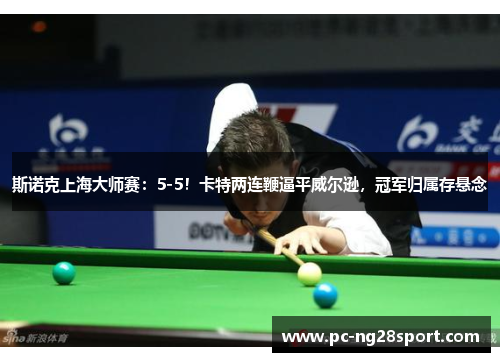 斯诺克上海大师赛：5-5！卡特两连鞭逼平威尔逊，冠军归属存悬念