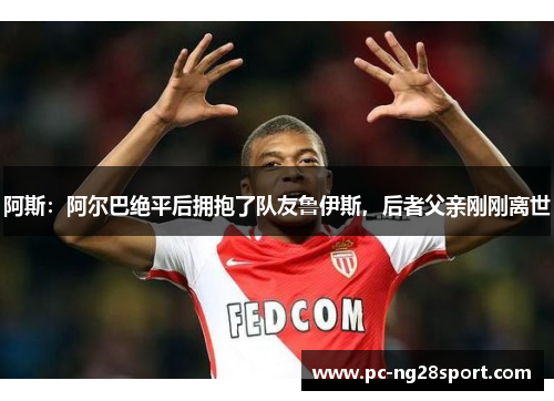 阿斯：阿尔巴绝平后拥抱了队友鲁伊斯，后者父亲刚刚离世